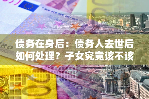 北京债务在身后：债务人去世后如何处理？子女究竟该不该还钱？