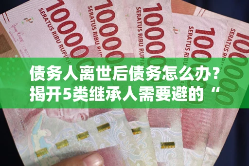 北京债务人离世后债务怎么办？揭开5类继承人需要避的“坑”